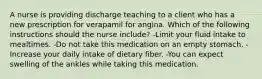 A nurse is providing discharge teaching to a client who has a new prescription for verapamil for angina. Which of the following instructions should the nurse include? -Limit your fluid intake to mealtimes. -Do not take this medication on an empty stomach. -Increase your daily intake of dietary fiber. -You can expect swelling of the ankles while taking this medication.