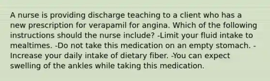 A nurse is providing discharge teaching to a client who has a new prescription for verapamil for angina. Which of the following instructions should the nurse include? -Limit your fluid intake to mealtimes. -Do not take this medication on an empty stomach. -Increase your daily intake of dietary fiber. -You can expect swelling of the ankles while taking this medication.