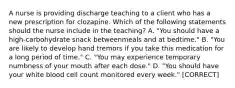 A nurse is providing discharge teaching to a client who has a new prescription for clozapine. Which of the following statements should the nurse include in the teaching? A. "You should have a high‑carbohydrate snack betweenmeals and at bedtime." B. "You are likely to develop hand tremors if you take this medication for a long period of time." C. "You may experience temporary numbness of your mouth after each dose." D. "You should have your white blood cell count monitored every week." [CORRECT]