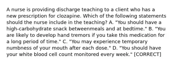 A nurse is providing discharge teaching to a client who has a new prescription for clozapine. Which of the following statements should the nurse include in the teaching? A. "You should have a high‑carbohydrate snack betweenmeals and at bedtime." B. "You are likely to develop hand tremors if you take this medication for a long period of time." C. "You may experience temporary numbness of your mouth after each dose." D. "You should have your white blood cell count monitored every week." [CORRECT]