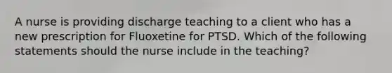 A nurse is providing discharge teaching to a client who has a new prescription for Fluoxetine for PTSD. Which of the following statements should the nurse include in the teaching?