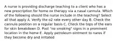 A nurse is providing discharge teaching to a client who has a new prescription for home ox therapy via a nasal cannula. Which of the following should the nurse include in the teaching? Select all that apply A. Verify the o2 rate every other day B. Check the cannula position on a regular basis C. Check the tops of the ears for skin breakdown D. Post "no smoking" signs in a prominent location in the home E. Apply petroleum ointment to nares if they become dry and irritated