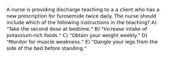 A nurse is providing discharge teaching to a a client who has a new prescription for furosemide twice daily. The nurse should include which of the following instructions in the teaching? A) "Take the second dose at bedtime." B) "Increase intake of potassium-rich foods." C) "Obtain your weight weekly." D) "Monitor for muscle weakness." E) "Dangle your legs from the side of the bed before standing."