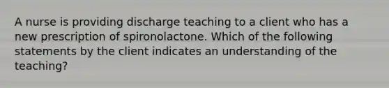 A nurse is providing discharge teaching to a client who has a new prescription of spironolactone. Which of the following statements by the client indicates an understanding of the teaching?