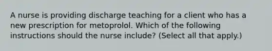 A nurse is providing discharge teaching for a client who has a new prescription for metoprolol. Which of the following instructions should the nurse include? (Select all that apply.)