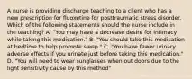 A nurse is providing discharge teaching to a client who has a new prescription for fluoxetine for posttraumatic stress disorder. Which of the following statements should the nurse include in the teaching? A. "You may have a decrease desire for intimacy while taking this medication." B. "You should take this medication at bedtime to help promote sleep." C. "You have fewer urinary adverse effects if you urinate just before taking this medication." D. "You will need to wear sunglasses when out doors due to the light sensitivity cause by this method"