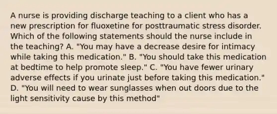 A nurse is providing discharge teaching to a client who has a new prescription for fluoxetine for posttraumatic stress disorder. Which of the following statements should the nurse include in the teaching? A. "You may have a decrease desire for intimacy while taking this medication." B. "You should take this medication at bedtime to help promote sleep." C. "You have fewer urinary adverse effects if you urinate just before taking this medication." D. "You will need to wear sunglasses when out doors due to the light sensitivity cause by this method"