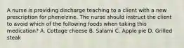 A nurse is providing discharge teaching to a client with a new prescription for phenelzine. The nurse should instruct the client to avoid which of the following foods when taking this medication? A. Cottage cheese B. Salami C. Apple pie D. Grilled steak