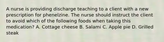 A nurse is providing discharge teaching to a client with a new prescription for phenelzine. The nurse should instruct the client to avoid which of the following foods when taking this medication? A. Cottage cheese B. Salami C. Apple pie D. Grilled steak