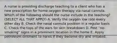 A nurse is providing discharge teaching to a client who has a new prescription for home oxygen therapy via nasal cannula. Which of the following should the nurse include in the teaching? (SELECT ALL THAT APPLY) A. Verify the oxygen low rate every other day B. Check the nasal cannula position in a regular basis C. Check the tops of the ears for skin breakdown D. Post "no-smoking" signs in a prominent location in the home E. Apply petroleum ointment to nares if they become dry and irritated.