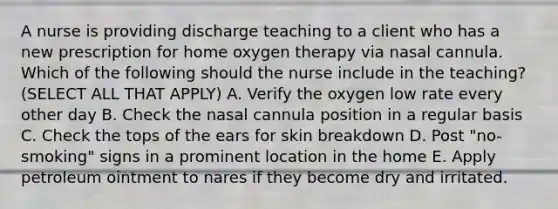 A nurse is providing discharge teaching to a client who has a new prescription for home oxygen therapy via nasal cannula. Which of the following should the nurse include in the teaching? (SELECT ALL THAT APPLY) A. Verify the oxygen low rate every other day B. Check the nasal cannula position in a regular basis C. Check the tops of the ears for skin breakdown D. Post "no-smoking" signs in a prominent location in the home E. Apply petroleum ointment to nares if they become dry and irritated.