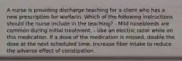 A nurse is providing discharge teaching for a client who has a new prescription for warfarin. Which of the following instructions should the nurse include in the teaching? - Mild nosebleeds are common during initial treatment. - Use an electric razor while on this medication. If a dose of the medication is missed, double the dose at the next scheduled time. Increase fiber intake to reduce the adverse effect of constipation.