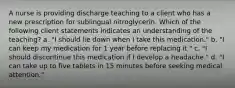 A nurse is providing discharge teaching to a client who has a new prescription for sublingual nitroglycerin. Which of the following client statements indicates an understanding of the teaching? a. "I should lie down when I take this medication." b. "I can keep my medication for 1 year before replacing it." c. "I should discontinue this medication if I develop a headache." d. "I can take up to five tablets in 15 minutes before seeking medical attention."