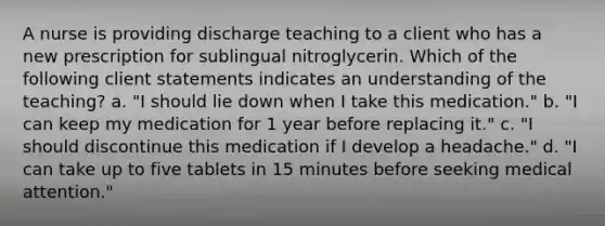 A nurse is providing discharge teaching to a client who has a new prescription for sublingual nitroglycerin. Which of the following client statements indicates an understanding of the teaching? a. "I should lie down when I take this medication." b. "I can keep my medication for 1 year before replacing it." c. "I should discontinue this medication if I develop a headache." d. "I can take up to five tablets in 15 minutes before seeking medical attention."