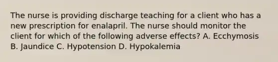 The nurse is providing discharge teaching for a client who has a new prescription for enalapril. The nurse should monitor the client for which of the following adverse effects? A. Ecchymosis B. Jaundice C. Hypotension D. Hypokalemia