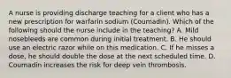 A nurse is providing discharge teaching for a client who has a new prescription for warfarin sodium (Coumadin). Which of the following should the nurse include in the teaching? A. ​Mild nosebleeds are common during initial treatment.​ B. He should use an electric razor while on this medication.​ C. If he misses a dose, he should double the dose at the next scheduled time. ​D. Coumadin increases the risk for deep vein thrombosis.