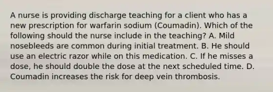 A nurse is providing discharge teaching for a client who has a new prescription for warfarin sodium (Coumadin). Which of the following should the nurse include in the teaching? A. ​Mild nosebleeds are common during initial treatment.​ B. He should use an electric razor while on this medication.​ C. If he misses a dose, he should double the dose at the next scheduled time. ​D. Coumadin increases the risk for deep vein thrombosis.