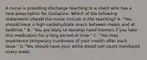 A nurse is providing discharge teaching to a client who has a new prescription for Clozapine. Which of the following statements should the nurse include in the teaching? A. "You should have a high‑carbohydrate snack between meals and at bedtime." B. "You are likely to develop hand tremors if you take this medication for a long period of time." C. "You may experience temporary numbness of your mouth after each dose." D."You should have your white blood cell count monitored every week.