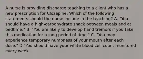 A nurse is providing discharge teaching to a client who has a new prescription for Clozapine. Which of the following statements should the nurse include in the teaching? A. "You should have a high‑carbohydrate snack between meals and at bedtime." B. "You are likely to develop hand tremors if you take this medication for a long period of time." C. "You may experience temporary numbness of your mouth after each dose." D."You should have your white blood cell count monitored every week.