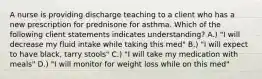 A nurse is providing discharge teaching to a client who has a new prescription for prednisone for asthma. Which of the following client statements indicates understanding? A.) "I will decrease my fluid intake while taking this med" B.) "I will expect to have black, tarry stools" C.) "I will take my medication with meals" D.) "I will monitor for weight loss while on this med"