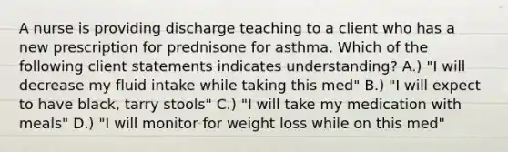 A nurse is providing discharge teaching to a client who has a new prescription for prednisone for asthma. Which of the following client statements indicates understanding? A.) "I will decrease my fluid intake while taking this med" B.) "I will expect to have black, tarry stools" C.) "I will take my medication with meals" D.) "I will monitor for weight loss while on this med"