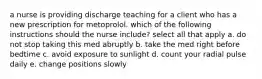 a nurse is providing discharge teaching for a client who has a new prescription for metoprolol. which of the following instructions should the nurse include? select all that apply a. do not stop taking this med abruptly b. take the med right before bedtime c. avoid exposure to sunlight d. count your radial pulse daily e. change positions slowly