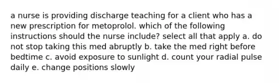 a nurse is providing discharge teaching for a client who has a new prescription for metoprolol. which of the following instructions should the nurse include? select all that apply a. do not stop taking this med abruptly b. take the med right before bedtime c. avoid exposure to sunlight d. count your radial pulse daily e. change positions slowly