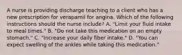 A nurse is providing discharge teaching to a client who has a new prescription for verapamil for angina. Which of the following instructions should the nurse include? A. "Limit your fluid intake to meal times." B. "Do not take this medication on an empty stomach." C. "Increase your daily fiber intake." D. "You can expect swelling of the ankles while taking this medication."