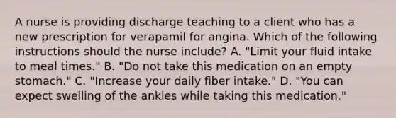 A nurse is providing discharge teaching to a client who has a new prescription for verapamil for angina. Which of the following instructions should the nurse include? A. "Limit your fluid intake to meal times." B. "Do not take this medication on an empty stomach." C. "Increase your daily fiber intake." D. "You can expect swelling of the ankles while taking this medication."