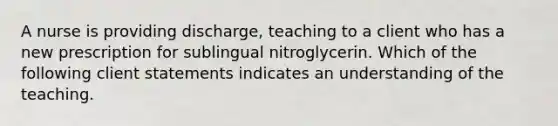 A nurse is providing discharge, teaching to a client who has a new prescription for sublingual nitroglycerin. Which of the following client statements indicates an understanding of the teaching.