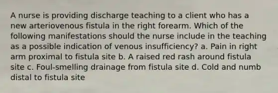 A nurse is providing discharge teaching to a client who has a new arteriovenous fistula in the right forearm. Which of the following manifestations should the nurse include in the teaching as a possible indication of venous insufficiency? a. Pain in right arm proximal to fistula site b. A raised red rash around fistula site c. Foul-smelling drainage from fistula site d. Cold and numb distal to fistula site