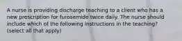 A nurse is providing discharge teaching to a client who has a new prescription for furosemide twice daily. The nurse should include which of the following instructions in the teaching? (select all that apply)