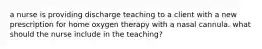 a nurse is providing discharge teaching to a client with a new prescription for home oxygen therapy with a nasal cannula. what should the nurse include in the teaching?