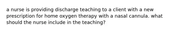 a nurse is providing discharge teaching to a client with a new prescription for home oxygen therapy with a nasal cannula. what should the nurse include in the teaching?