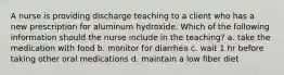 A nurse is providing discharge teaching to a client who has a new prescription for aluminum hydroxide. Which of the following information should the nurse include in the teaching? a. take the medication with food b. monitor for diarrhea c. wait 1 hr before taking other oral medications d. maintain a low fiber diet