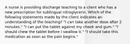 A nurse is providing discharge teaching to a client who has a new prescription for sublingual nitroglycerin. Which of the following statements made by the client indicates an understanding of the teaching? "I can take another dose after 2 minutes." "I can put the tablet against my cheek and gum." "I should chew the tablet before I swallow it." "I should take this medication as soon as the pain begins."