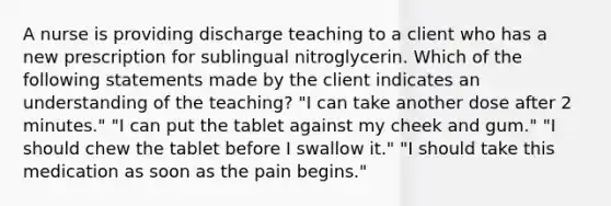 A nurse is providing discharge teaching to a client who has a new prescription for sublingual nitroglycerin. Which of the following statements made by the client indicates an understanding of the teaching? "I can take another dose after 2 minutes." "I can put the tablet against my cheek and gum." "I should chew the tablet before I swallow it." "I should take this medication as soon as the pain begins."