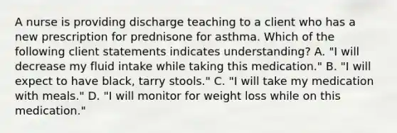 A nurse is providing discharge teaching to a client who has a new prescription for prednisone for asthma. Which of the following client statements indicates understanding? A. "I will decrease my fluid intake while taking this medication." B. "I will expect to have black, tarry stools." C. "I will take my medication with meals." D. "I will monitor for weight loss while on this medication."