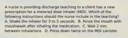 A nurse is providing discharge teaching to a client has a new prescription for a metered dose inhaler (MDI). Which of the following instructions should the nurse include in the teaching? A. Shake the inhaler for 3 to 5 seconds. ​ B. Rinse the mouth with mouthwash after inhaling the medication. ​ C. Wait 2 min between inhalations. ​ D. Press down twice on the MDI canister. ​​