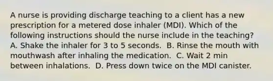 A nurse is providing discharge teaching to a client has a new prescription for a metered dose inhaler (MDI). Which of the following instructions should the nurse include in the teaching? A. Shake the inhaler for 3 to 5 seconds. ​ B. Rinse the mouth with mouthwash after inhaling the medication. ​ C. Wait 2 min between inhalations. ​ D. Press down twice on the MDI canister. ​​