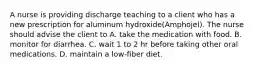 A nurse is providing discharge teaching to a client who has a new prescription for aluminum hydroxide(Amphojel). The nurse should advise the client to A. take the medication with food. B. monitor for diarrhea. C. wait 1 to 2 hr before taking other oral medications. D. maintain a low-fiber diet.