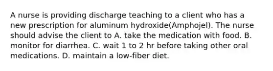 A nurse is providing discharge teaching to a client who has a new prescription for aluminum hydroxide(Amphojel). The nurse should advise the client to A. take the medication with food. B. monitor for diarrhea. C. wait 1 to 2 hr before taking other oral medications. D. maintain a low-fiber diet.