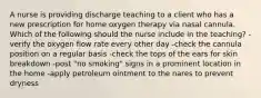 A nurse is providing discharge teaching to a client who has a new prescription for home oxygen therapy via nasal cannula. Which of the following should the nurse include in the teaching? -verify the oxygen flow rate every other day -check the cannula position on a regular basis -check the tops of the ears for skin breakdown -post "no smoking" signs in a prominent location in the home -apply petroleum ointment to the nares to prevent dryness