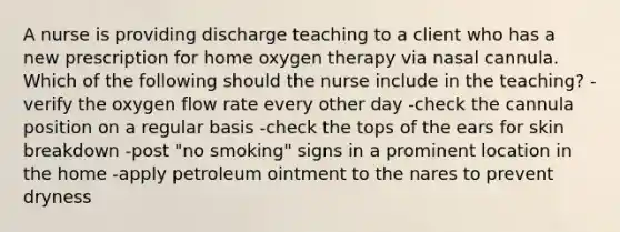 A nurse is providing discharge teaching to a client who has a new prescription for home oxygen therapy via nasal cannula. Which of the following should the nurse include in the teaching? -verify the oxygen flow rate every other day -check the cannula position on a regular basis -check the tops of the ears for skin breakdown -post "no smoking" signs in a prominent location in the home -apply petroleum ointment to the nares to prevent dryness