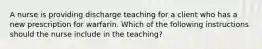 A nurse is providing discharge teaching for a client who has a new prescription for warfarin. Which of the following instructions should the nurse include in the teaching?