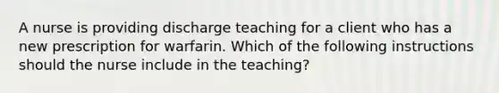 A nurse is providing discharge teaching for a client who has a new prescription for warfarin. Which of the following instructions should the nurse include in the teaching?