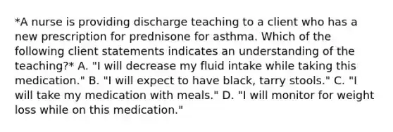 *A nurse is providing discharge teaching to a client who has a new prescription for prednisone for asthma. Which of the following client statements indicates an understanding of the teaching?* A. "I will decrease my fluid intake while taking this medication." B. "I will expect to have black, tarry stools." C. "I will take my medication with meals." D. "I will monitor for weight loss while on this medication."