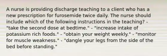 A nurse is providing discharge teaching to a client who has a new prescription for furosemide twice daily. The nurse should include which of the following instructions in the teaching? - "take the second dose at bedtime." - "increase intake of potassium rich foods." - "obtain your weight weekly." - "monitor for muscle weakness." - "dangle your legs from the side of the bed before standing."