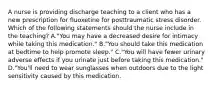 A nurse is providing discharge teaching to a client who has a new prescription for fluoxetine for posttraumatic stress disorder. Which of the following statements should the nurse include in the teaching? A."You may have a decreased desire for intimacy while taking this medication." B."You should take this medication at bedtime to help promote sleep." C."You will have fewer urinary adverse effects if you urinate just before taking this medication." D."You'll need to wear sunglasses when outdoors due to the light sensitivity caused by this medication.