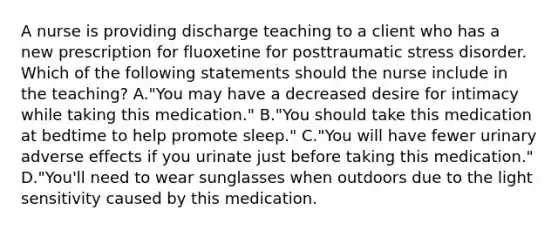 A nurse is providing discharge teaching to a client who has a new prescription for fluoxetine for posttraumatic stress disorder. Which of the following statements should the nurse include in the teaching? A."You may have a decreased desire for intimacy while taking this medication." B."You should take this medication at bedtime to help promote sleep." C."You will have fewer urinary adverse effects if you urinate just before taking this medication." D."You'll need to wear sunglasses when outdoors due to the light sensitivity caused by this medication.